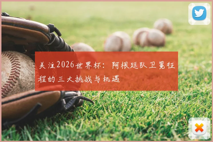 关注2026世界杯：阿根廷队卫冕征程的三大挑战与机遇