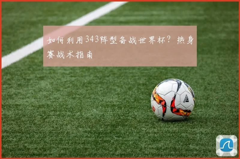 如何利用343阵型备战世界杯？热身赛战术指南