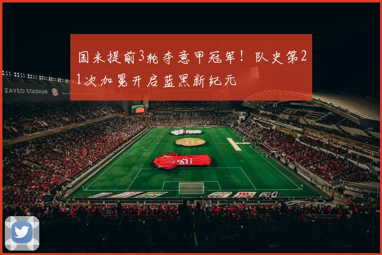 国米提前3轮夺意甲冠军！队史第21次加冕开启蓝黑新纪元