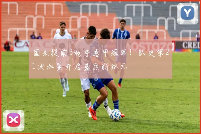 国米提前3轮夺意甲冠军!队史第21次加冕开启蓝黑新纪元