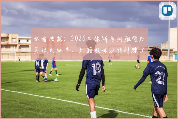 记者披露:2026年休斯与利雅得新月谈判细节,外籍教练沙特特殊工作模式引关注