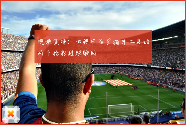 视频集锦:回顾巴洛贡梅开二度的两个精彩进球瞬间