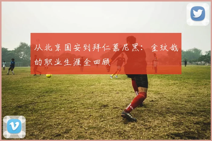 从北京国安到拜仁慕尼黑:金玟哉的职业生涯全回顾