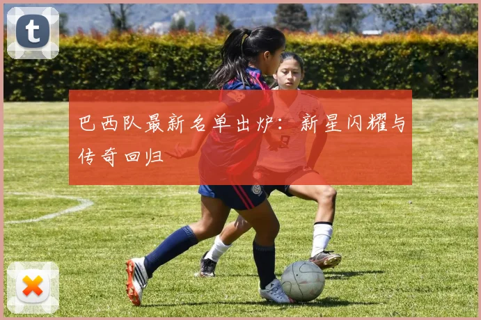 巴西队最新名单出炉：新星闪耀与传奇回归
