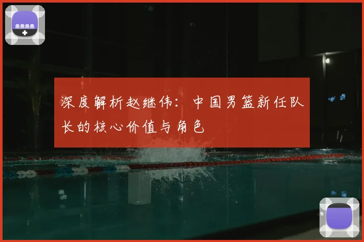 深度解析赵继伟:中国男篮新任队长的核心价值与角色