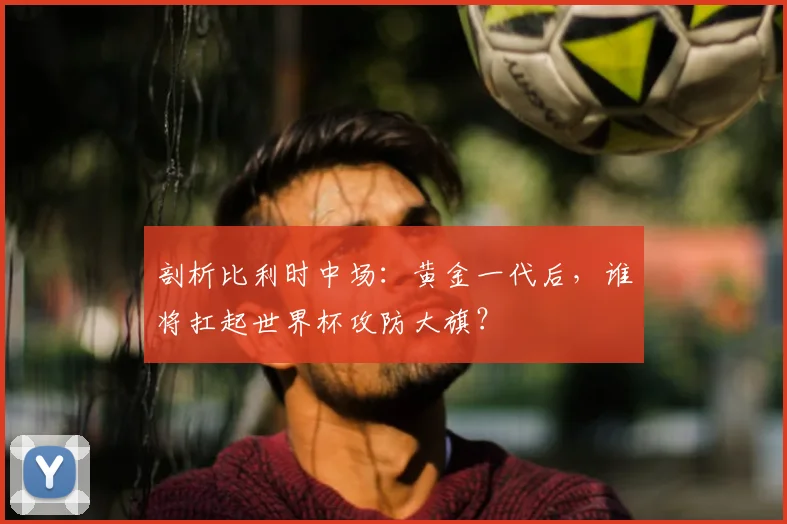 剖析比利时中场：黄金一代后，谁将扛起世界杯攻防大旗？