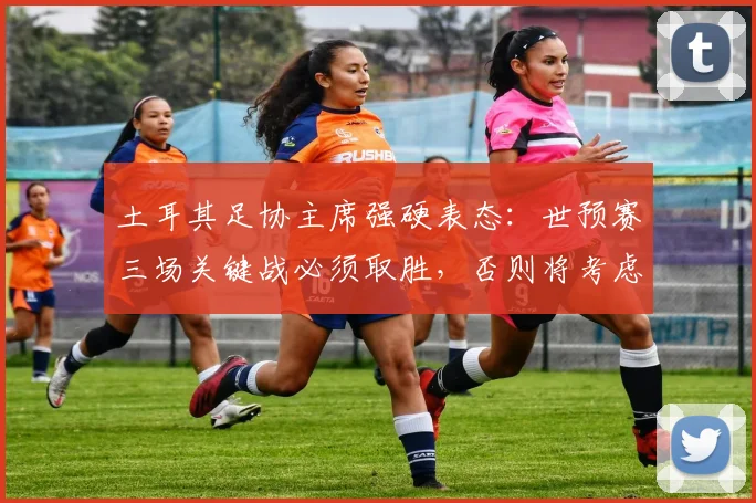 土耳其足协主席强硬表态：世预赛三场关键战必须取胜，否则将考虑退出2026美加墨世界杯