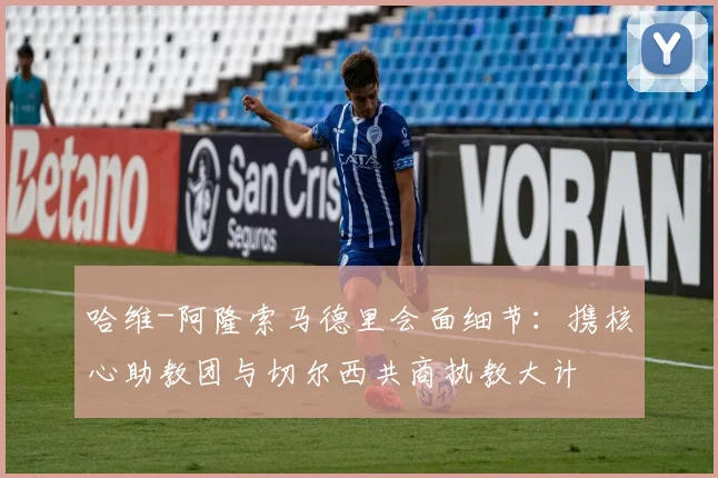 哈维-阿隆索马德里会面细节:携核心助教团与切尔西共商执教大计