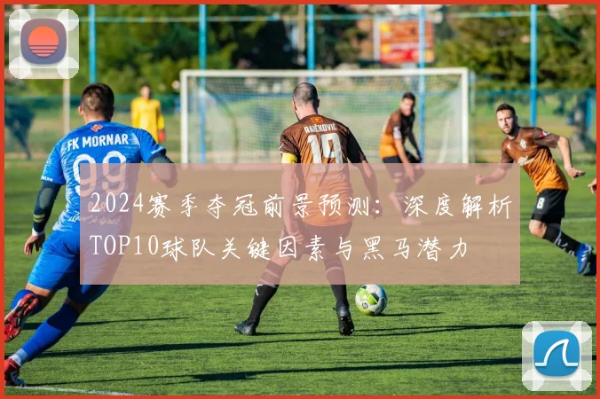 2024赛季夺冠前景预测：深度解析TOP10球队关键因素与黑马潜力