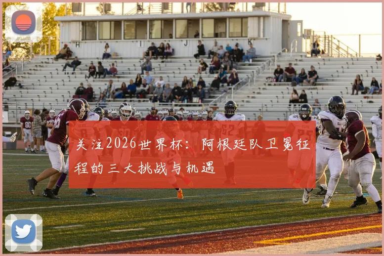 关注2026世界杯：阿根廷队卫冕征程的三大挑战与机遇